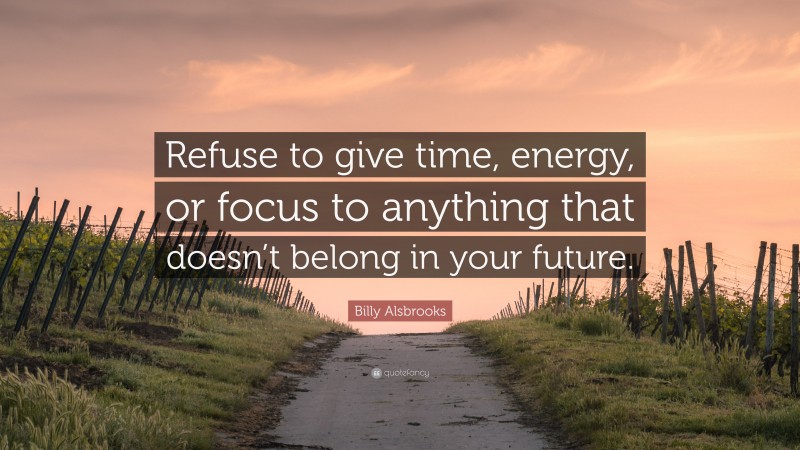 Billy Alsbrooks Quote: “Refuse to give time, energy, or focus to anything that doesn’t belong in your future.”