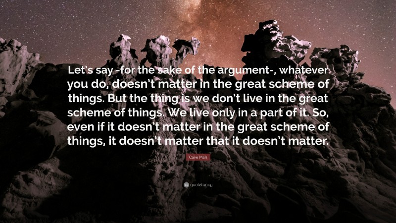 Cave Man Quote: “Let’s say -for the sake of the argument-, whatever you do, doesn’t matter in the great scheme of things. But the thing is we don’t live in the great scheme of things. We live only in a part of it. So, even if it doesn’t matter in the great scheme of things, it doesn’t matter that it doesn’t matter.”