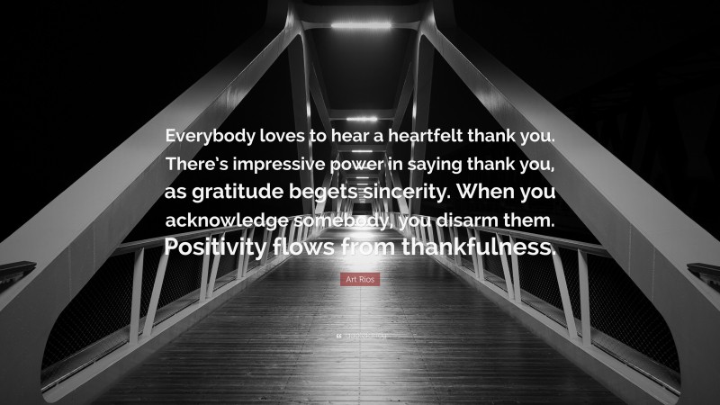 Art Rios Quote: “Everybody loves to hear a heartfelt thank you. There’s impressive power in saying thank you, as gratitude begets sincerity. When you acknowledge somebody, you disarm them. Positivity flows from thankfulness.”