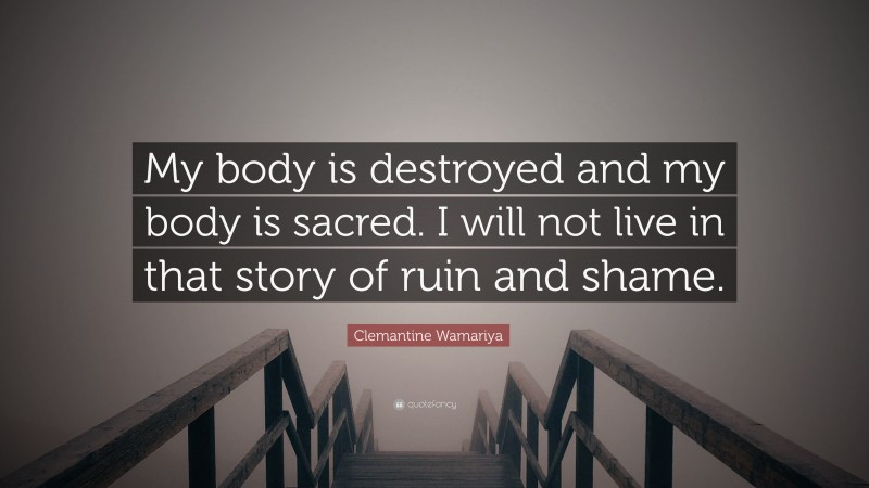 Clemantine Wamariya Quote: “My body is destroyed and my body is sacred. I will not live in that story of ruin and shame.”