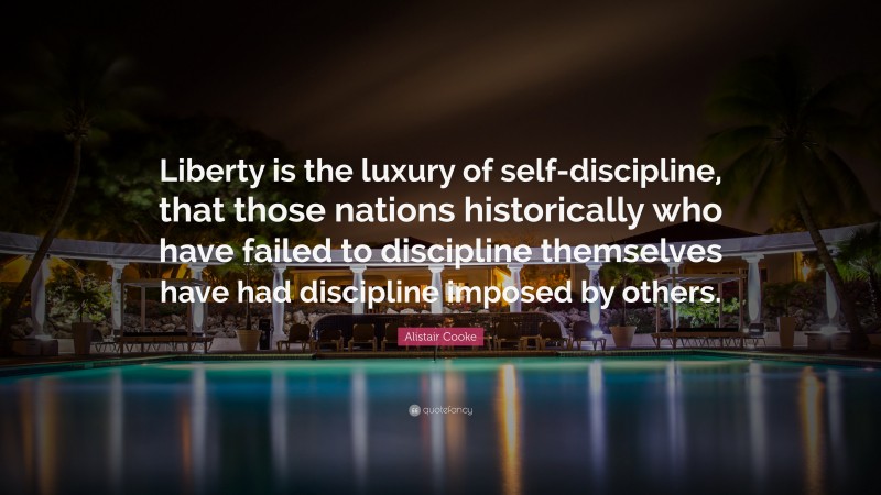 Alistair Cooke Quote: “Liberty is the luxury of self-discipline, that those nations historically who have failed to discipline themselves have had discipline imposed by others.”