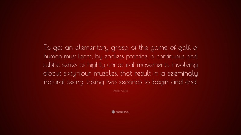 Alistair Cooke Quote: “To get an elementary grasp of the game of golf, a human must learn, by endless practice, a continuous and subtle series of highly unnatural movements, involving about sixty-four muscles, that result in a seemingly natural swing, taking two seconds to begin and end.”