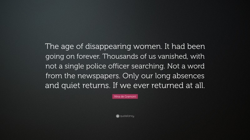 Nina de Gramont Quote: “The age of disappearing women. It had been going on forever. Thousands of us vanished, with not a single police officer searching. Not a word from the newspapers. Only our long absences and quiet returns. If we ever returned at all.”