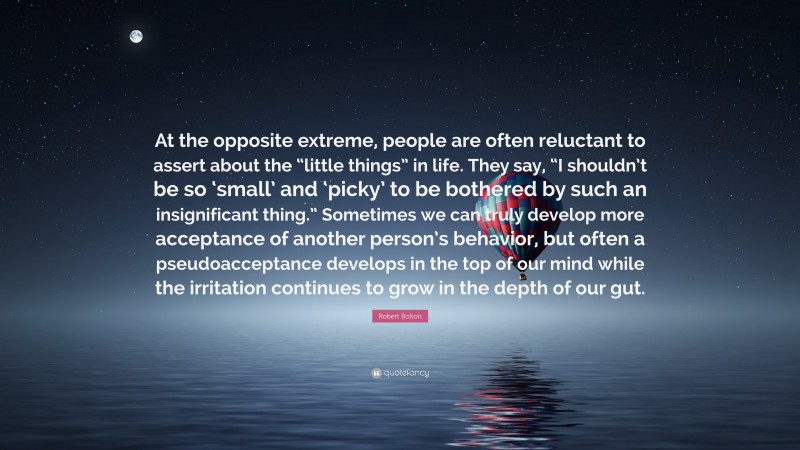 Robert Bolton Quote: “At the opposite extreme, people are often reluctant to assert about the “little things” in life. They say, “I shouldn’t be so ‘small’ and ‘picky’ to be bothered by such an insignificant thing.” Sometimes we can truly develop more acceptance of another person’s behavior, but often a pseudoacceptance develops in the top of our mind while the irritation continues to grow in the depth of our gut.”