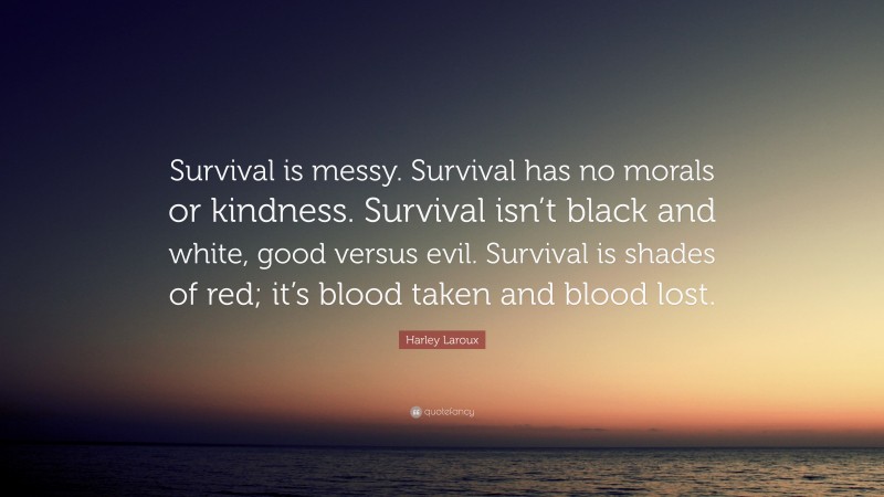 Harley Laroux Quote: “Survival is messy. Survival has no morals or kindness. Survival isn’t black and white, good versus evil. Survival is shades of red; it’s blood taken and blood lost.”