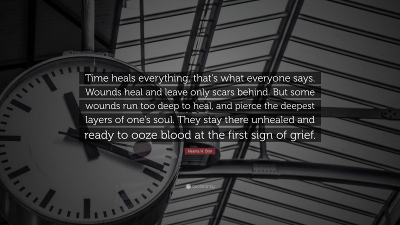 Neena H. Brar Quote: “Time heals everything, that’s what everyone says. Wounds heal and leave only scars behind. But some wounds run too deep to heal, and pierce the deepest layers of one’s soul. They stay there unhealed and ready to ooze blood at the first sign of grief.”