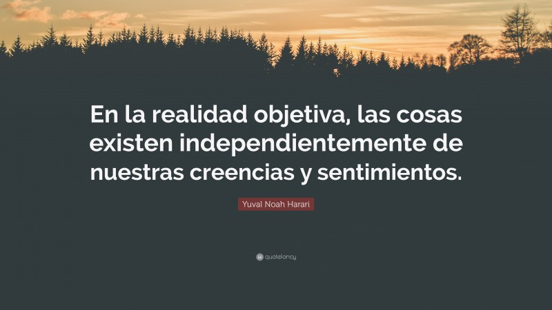 Yuval Noah Harari Quote: “En la realidad objetiva, las cosas existen independientemente de nuestras creencias y sentimientos.”