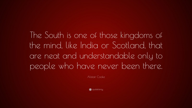 Alistair Cooke Quote: “The South is one of those kingdoms of the mind, like India or Scotland, that are neat and understandable only to people who have never been there.”