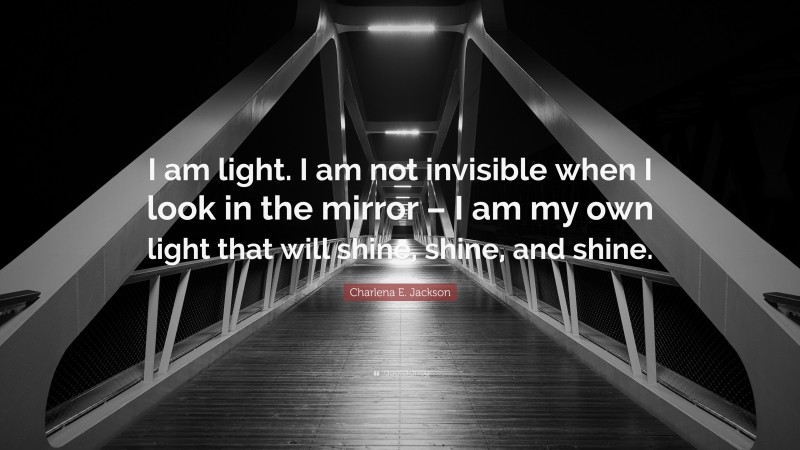 Charlena E. Jackson Quote: “I am light. I am not invisible when I look in the mirror – I am my own light that will shine, shine, and shine.”