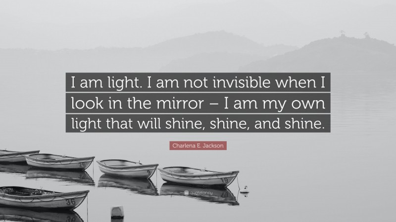 Charlena E. Jackson Quote: “I am light. I am not invisible when I look in the mirror – I am my own light that will shine, shine, and shine.”