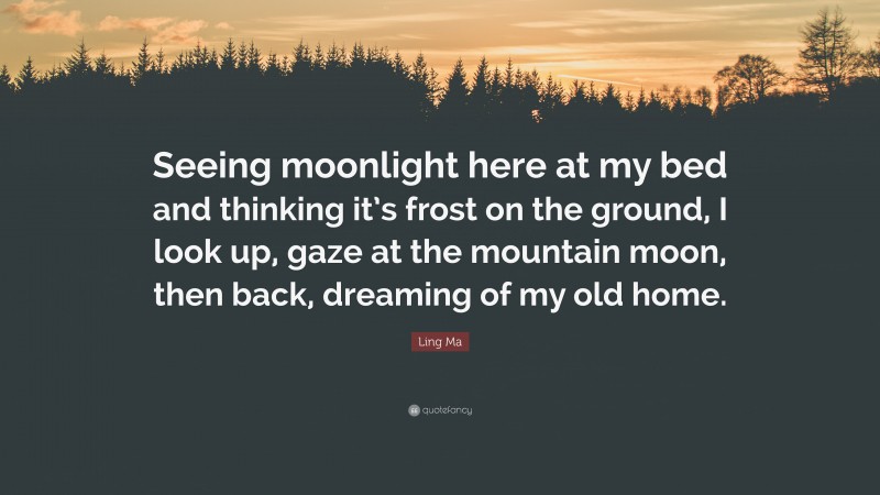 Ling Ma Quote: “Seeing moonlight here at my bed and thinking it’s frost on the ground, I look up, gaze at the mountain moon, then back, dreaming of my old home.”