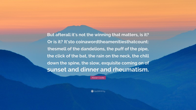 Alistair Cooke Quote: “But afterall it’s not the winning that matters, is it? Or is it? It’sto coinawordtheamenitiesthatcount: thesmell of the dandelions, the puff of the pipe, the click of the bat, the rain on the neck, the chill down the spine, the slow, exquisite coming on of sunset and dinner and rheumatism.”