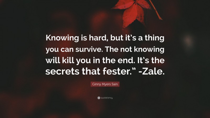 Ginny Myers Sain Quote: “Knowing is hard, but it’s a thing you can survive. The not knowing will kill you in the end. It’s the secrets that fester.” -Zale.”