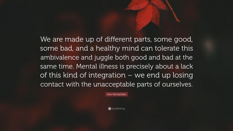 Alex Michaelides Quote: “We are made up of different parts, some good, some bad, and a healthy mind can tolerate this ambivalence and juggle both good and bad at the same time. Mental illness is precisely about a lack of this kind of integration – we end up losing contact with the unacceptable parts of ourselves.”