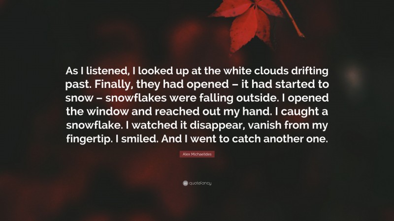 Alex Michaelides Quote: “As I listened, I looked up at the white clouds drifting past. Finally, they had opened – it had started to snow – snowflakes were falling outside. I opened the window and reached out my hand. I caught a snowflake. I watched it disappear, vanish from my fingertip. I smiled. And I went to catch another one.”