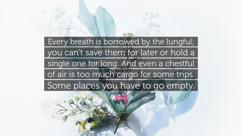 Dessa Quote: “Every breath is borrowed by the lungful; you can’t save them for later or hold a single one for long. And even a chestful of air is too much cargo for some trips. Some places you have to go empty.”