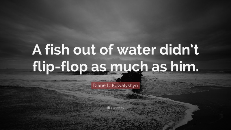 Diane L. Kowalyshyn Quote: “A fish out of water didn’t flip-flop as much as him.”