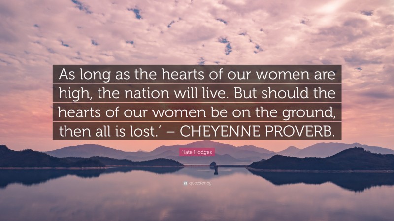 Kate Hodges Quote: “As long as the hearts of our women are high, the nation will live. But should the hearts of our women be on the ground, then all is lost.’ – CHEYENNE PROVERB.”