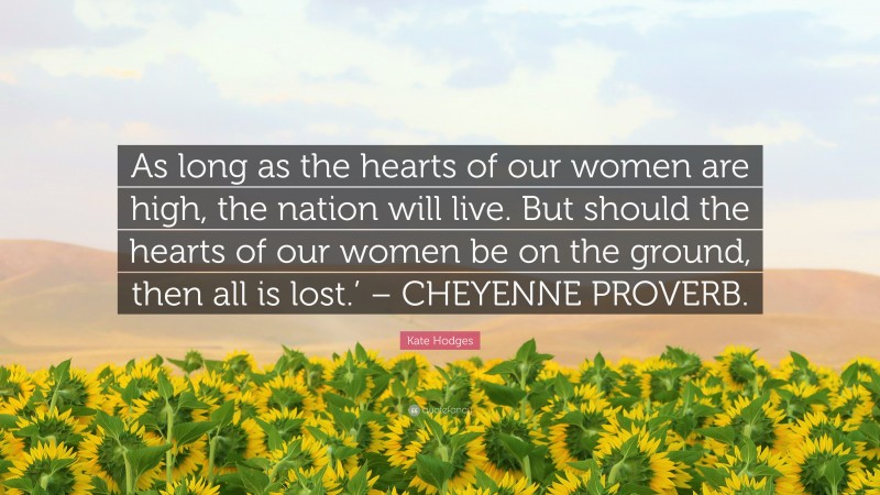Kate Hodges Quote: “As long as the hearts of our women are high, the nation will live. But should the hearts of our women be on the ground, then all is lost.’ – CHEYENNE PROVERB.”