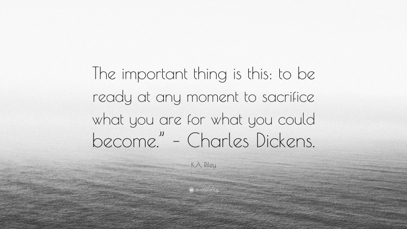 K.A. Riley Quote: “The important thing is this: to be ready at any moment to sacrifice what you are for what you could become.” – Charles Dickens.”
