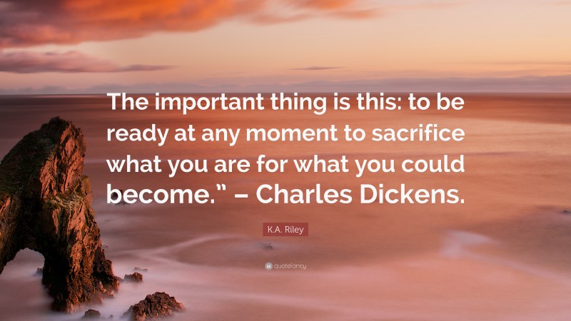 K.A. Riley Quote: “The important thing is this: to be ready at any moment to sacrifice what you are for what you could become.” – Charles Dickens.”