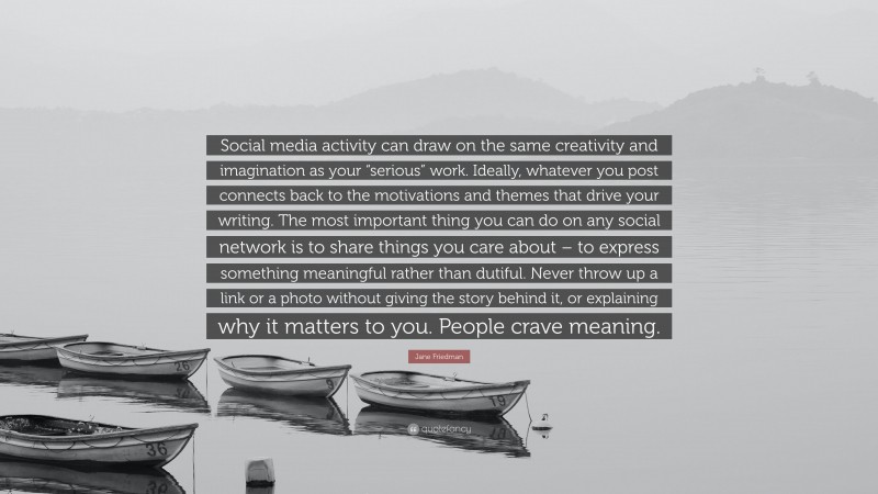 Jane Friedman Quote: “Social media activity can draw on the same creativity and imagination as your “serious” work. Ideally, whatever you post connects back to the motivations and themes that drive your writing. The most important thing you can do on any social network is to share things you care about – to express something meaningful rather than dutiful. Never throw up a link or a photo without giving the story behind it, or explaining why it matters to you. People crave meaning.”