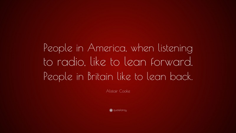 Alistair Cooke Quote: “People in America, when listening to radio, like to lean forward. People in Britain like to lean back.”