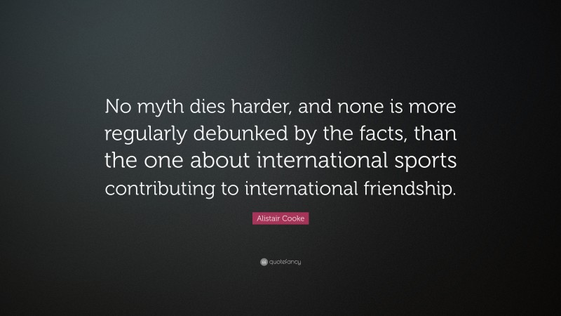 Alistair Cooke Quote: “No myth dies harder, and none is more regularly debunked by the facts, than the one about international sports contributing to international friendship.”