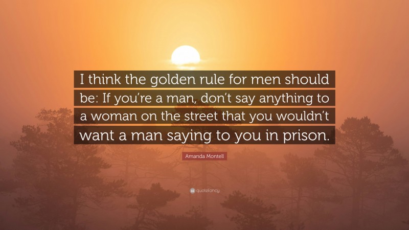 Amanda Montell Quote: “I think the golden rule for men should be: If you’re a man, don’t say anything to a woman on the street that you wouldn’t want a man saying to you in prison.”