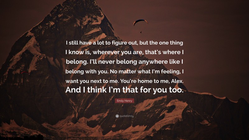 Emily Henry Quote: “I still have a lot to figure out, but the one thing I know is, wherever you are, that’s where I belong. I’ll never belong anywhere like I belong with you. No matter what I’m feeling, I want you next to me. You’re home to me, Alex. And I think I’m that for you too.”