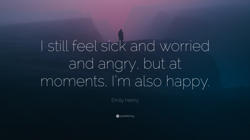Emily Henry Quote: “I still feel sick and worried and angry, but at moments, I’m also happy.”