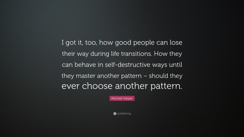 Michele Harper Quote: “I got it, too, how good people can lose their way during life transitions. How they can behave in self-destructive ways until they master another pattern – should they ever choose another pattern.”