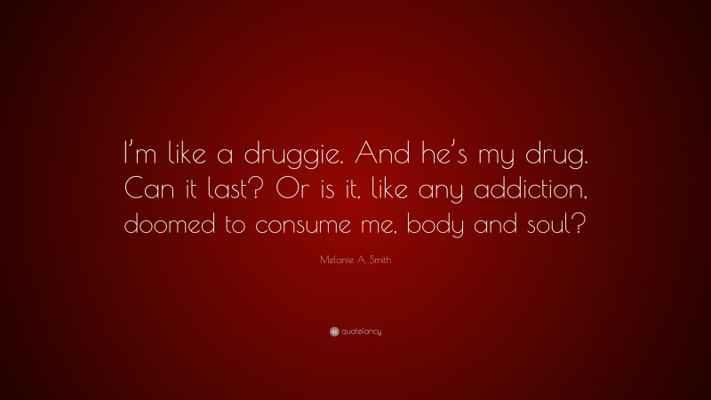 Melanie A. Smith Quote: “I’m like a druggie. And he’s my drug. Can it last? Or is it, like any addiction, doomed to consume me, body and soul?”