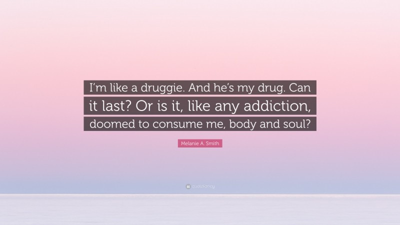 Melanie A. Smith Quote: “I’m like a druggie. And he’s my drug. Can it last? Or is it, like any addiction, doomed to consume me, body and soul?”