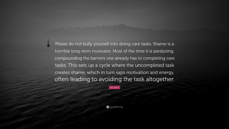 KC Davis Quote: “Please do not bully yourself into doing care tasks. Shame is a horrible long-term motivator. Most of the time it is paralyzing, compounding the barriers one already has to completing care tasks. This sets up a cycle where the uncompleted task creates shame, which in turn saps motivation and energy, often leading to avoiding the task altogether.”