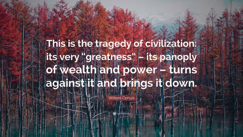 William Ophuls Quote: “This is the tragedy of civilization: its very “greatness” – its panoply of wealth and power – turns against it and brings it down.”