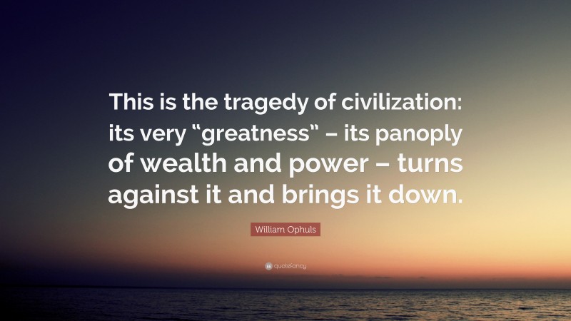 William Ophuls Quote: “This is the tragedy of civilization: its very “greatness” – its panoply of wealth and power – turns against it and brings it down.”