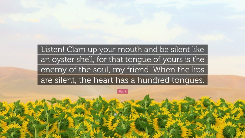 Rumi Quote: “Listen! Clam up your mouth and be silent like an oyster shell, for that tongue of yours is the enemy of the soul, my friend. When the lips are silent, the heart has a hundred tongues.”
