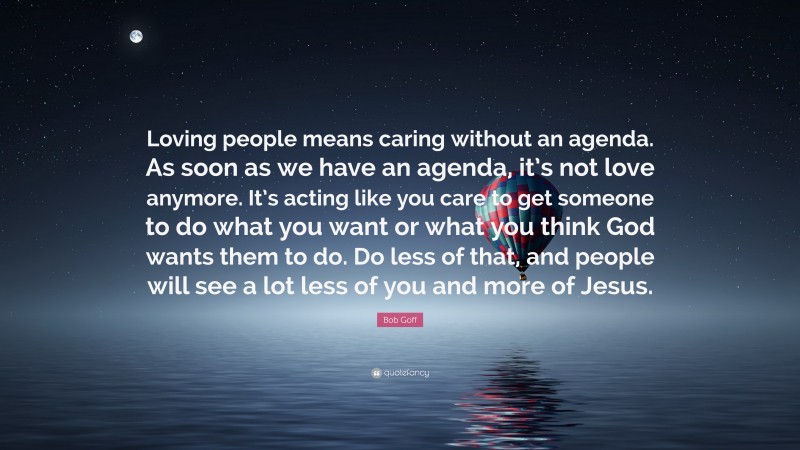 Bob Goff Quote: “Loving people means caring without an agenda. As soon as we have an agenda, it’s not love anymore. It’s acting like you care to get someone to do what you want or what you think God wants them to do. Do less of that, and people will see a lot less of you and more of Jesus.”