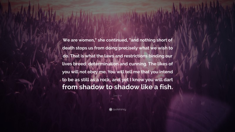 June Hur Quote: “We are women,” she continued, “and nothing short of death stops us from doing precisely what we wish to do. That is what the laws and restrictions binding our lives breed: determination and cunning. The likes of you will not obey me. You will tell me that you intend to be as still as a rock, and yet I know you will dart from shadow to shadow like a fish.”