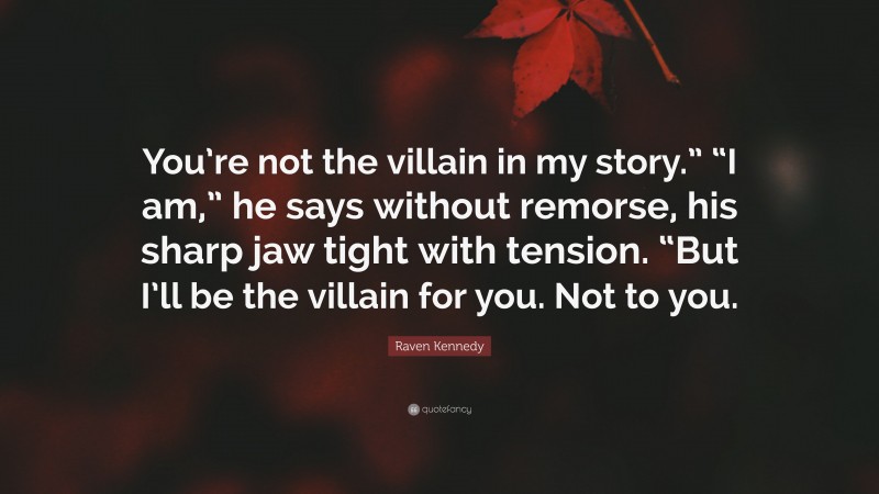 Raven Kennedy Quote: “You’re not the villain in my story.” “I am,” he says without remorse, his sharp jaw tight with tension. “But I’ll be the villain for you. Not to you.”