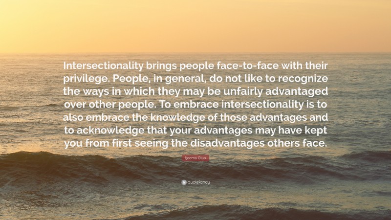 Ijeoma Oluo Quote: “Intersectionality brings people face-to-face with their privilege. People, in general, do not like to recognize the ways in which they may be unfairly advantaged over other people. To embrace intersectionality is to also embrace the knowledge of those advantages and to acknowledge that your advantages may have kept you from first seeing the disadvantages others face.”