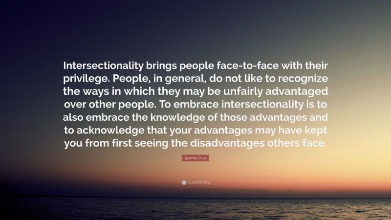 Ijeoma Oluo Quote: “Intersectionality brings people face-to-face with their privilege. People, in general, do not like to recognize the ways in which they may be unfairly advantaged over other people. To embrace intersectionality is to also embrace the knowledge of those advantages and to acknowledge that your advantages may have kept you from first seeing the disadvantages others face.”