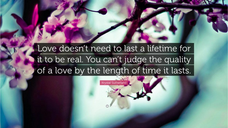 Krystal Sutherland Quote: “Love doesn’t need to last a lifetime for it to be real. You can’t judge the quality of a love by the length of time it lasts.”