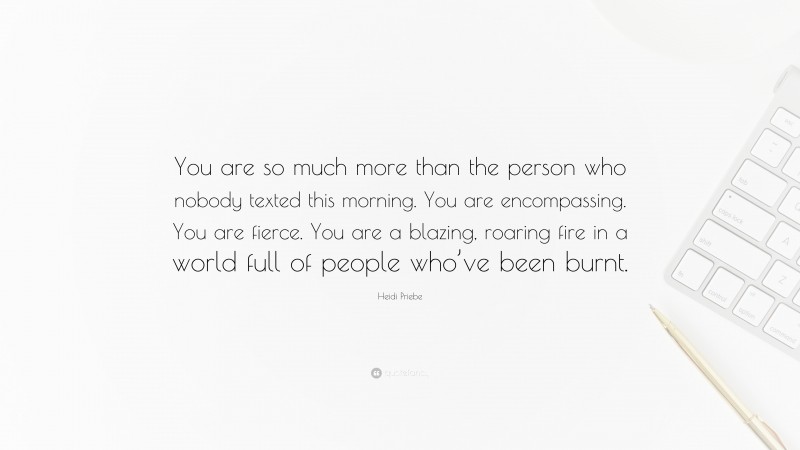 Heidi Priebe Quote: “You are so much more than the person who nobody texted this morning. You are encompassing. You are fierce. You are a blazing, roaring fire in a world full of people who’ve been burnt.”