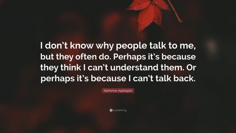 Katherine Applegate Quote: “I don’t know why people talk to me, but they often do. Perhaps it’s because they think I can’t understand them. Or perhaps it’s because I can’t talk back.”