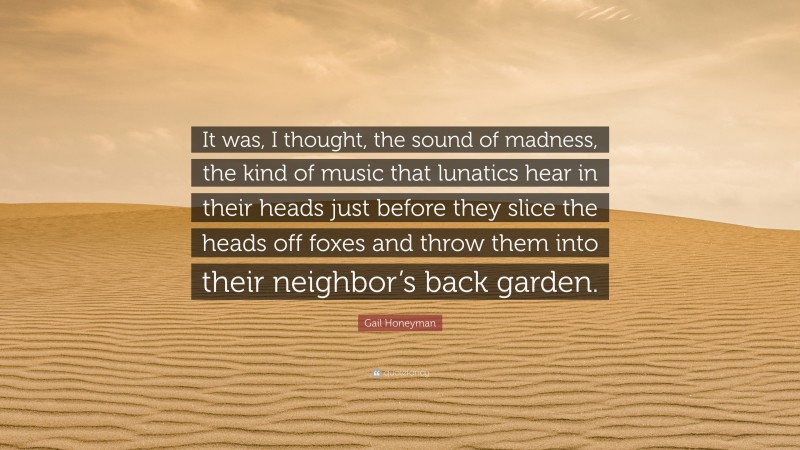 Gail Honeyman Quote: “It was, I thought, the sound of madness, the kind of music that lunatics hear in their heads just before they slice the heads off foxes and throw them into their neighbor’s back garden.”