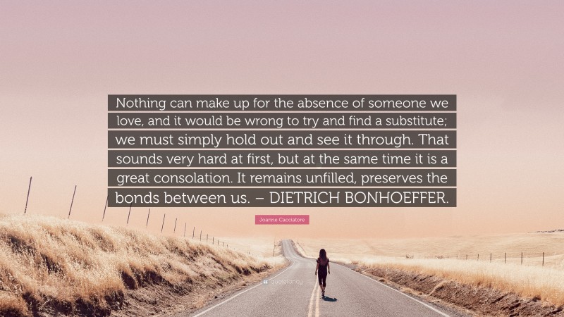 Joanne Cacciatore Quote: “Nothing can make up for the absence of someone we love, and it would be wrong to try and find a substitute; we must simply hold out and see it through. That sounds very hard at first, but at the same time it is a great consolation. It remains unfilled, preserves the bonds between us. – DIETRICH BONHOEFFER.”