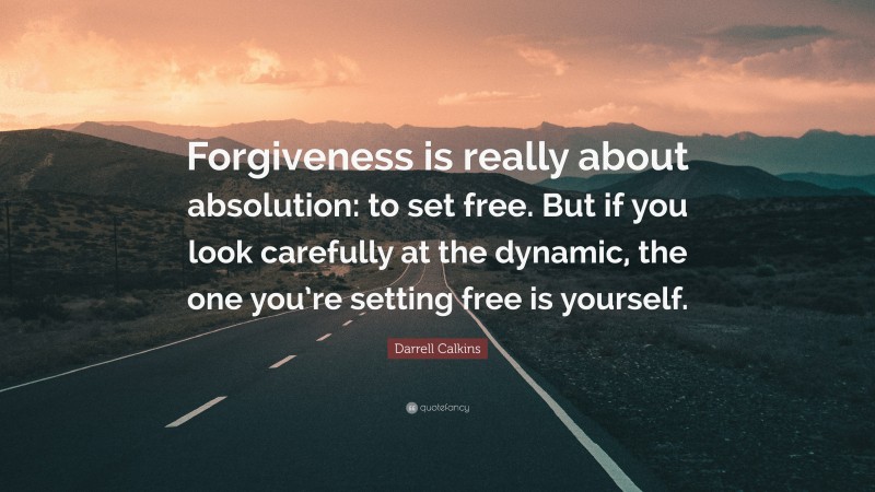 Darrell Calkins Quote: “Forgiveness is really about absolution: to set free. But if you look carefully at the dynamic, the one you’re setting free is yourself.”