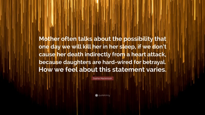 Sophie Mackintosh Quote: “Mother often talks about the possibility that one day we will kill her in her sleep, if we don’t cause her death indirectly from a heart attack, because daughters are hard-wired for betrayal. How we feel about this statement varies.”